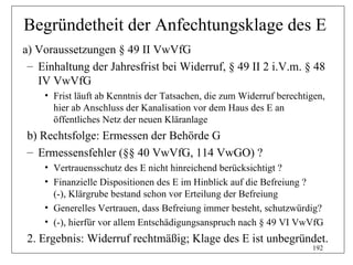 Begründetheit der Anfechtungsklage des E
a) Voraussetzungen § 49 II VwVfG
 – Einhaltung der Jahresfrist bei Widerruf, § 49 II 2 i.V.m. § 48
   IV VwVfG
    • Frist läuft ab Kenntnis der Tatsachen, die zum Widerruf berechtigen,
      hier ab Anschluss der Kanalisation vor dem Haus des E an
      öffentliches Netz der neuen Kläranlage
b) Rechtsfolge: Ermessen der Behörde G
– Ermessensfehler (§§ 40 VwVfG, 114 VwGO) ?
    • Vertrauensschutz des E nicht hinreichend berücksichtigt ?
    • Finanzielle Dispositionen des E im Hinblick auf die Befreiung ?
      (-), Klärgrube bestand schon vor Erteilung der Befreiung
    • Generelles Vertrauen, dass Befreiung immer besteht, schutzwürdig?
    • (-), hierfür vor allem Entschädigungsanspruch nach § 49 VI VwVfG
2. Ergebnis: Widerruf rechtmäßig; Klage des E ist unbegründet.
                                                                      192
 