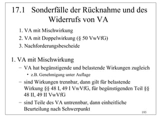 17.1 Sonderfälle der Rücknahme und des
         Widerrufs von VA
  1. VA mit Mischwirkung
  2. VA mit Doppelwirkung (§ 50 VwVfG)
  3. Nachforderungsbescheide

1. VA mit Mischwirkung
  – VA hat begünstigende und belastende Wirkungen zugleich
     • z.B. Genehmigung unter Auflage
  – sind Wirkungen trennbar, dann gilt für belastende
    Wirkung §§ 48 I, 49 I VwVfG, für begünstigenden Teil §§
    48 II, 49 II VwVfG
  – sind Teile des VA untrennbar, dann einheitliche
    Beurteilung nach Schwerpunkt
                                                       193
 