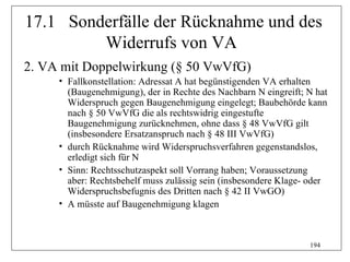 17.1 Sonderfälle der Rücknahme und des
         Widerrufs von VA
2. VA mit Doppelwirkung (§ 50 VwVfG)
     • Fallkonstellation: Adressat A hat begünstigenden VA erhalten
       (Baugenehmigung), der in Rechte des Nachbarn N eingreift; N hat
       Widerspruch gegen Baugenehmigung eingelegt; Baubehörde kann
       nach § 50 VwVfG die als rechtswidrig eingestufte
       Baugenehmigung zurücknehmen, ohne dass § 48 VwVfG gilt
       (insbesondere Ersatzanspruch nach § 48 III VwVfG)
     • durch Rücknahme wird Widerspruchsverfahren gegenstandslos,
       erledigt sich für N
     • Sinn: Rechtsschutzaspekt soll Vorrang haben; Voraussetzung
       aber: Rechtsbehelf muss zulässig sein (insbesondere Klage- oder
       Widerspruchsbefugnis des Dritten nach § 42 II VwGO)
     • A müsste auf Baugenehmigung klagen



                                                                 194
 