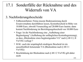 17.1 Sonderfälle der Rücknahme und des
         Widerrufs von VA
3. Nachforderungsbescheide
     • Fallkonstellation: Firma musste Bodensanierung durch
       Ersatzvornahme durchführen lassen, Kostenbescheid in Höhe von
       10.000 Euro, obwohl Voranschlag auf 20.000 Euro lautete; dann
       kommt Nachforderung im Berichtigungsbescheid von 10.000 Euro
     • Frage: Ist die Nachforderung eine „Aufhebung einer
       Begünstigung“ (Aufhebung der anfänglichen Kostenbegrenzung),
       so dass „Rücknahme eines begünstigenden VA“ nach § 48 I 2, II
       VwVfG vorliegt ?
     • H.M.: auch der ursprünglich niedrigere Bescheid ist ein
       ausschließlich belastender VA (Rücknahme nach § 48 I 1
       VwVfG)
     • Beschränkung der Rücknahme nach § 48 I 2 VwVfG gilt daher
       nicht
                                                               195
 