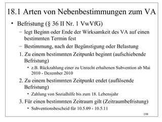 18.1 Arten von Nebenbestimmungen zum VA
 • Befristung (§ 36 II Nr. 1 VwVfG)
    – legt Beginn oder Ende der Wirksamkeit des VA auf einen
       bestimmten Termin fest
    – Bestimmung, nach der Begünstigung oder Belastung
    1. Zu einem bestimmten Zeitpunkt beginnt (aufschiebende
       Befristung)
       • z.B. Rückzahlung einer zu Unrecht erhaltenen Subvention ab Mai
         2010 - Dezember 2010
    2. Zu einem bestimmten Zeitpunkt endet (auflösende
       Befristung)
       • Zahlung von Sozialhilfe bis zum 18. Lebensjahr
    3. Für einen bestimmten Zeitraum gilt (Zeitraumbefristung)
       • Subventionsbescheid für 10.5.09 - 10.5.11
                                                                   198
 