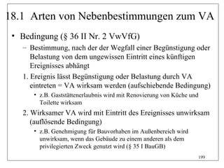 18.1 Arten von Nebenbestimmungen zum VA
 • Bedingung (§ 36 II Nr. 2 VwVfG)
   – Bestimmung, nach der der Wegfall einer Begünstigung oder
      Belastung von dem ungewissen Eintritt eines künftigen
      Ereignisses abhängt
   1. Ereignis lässt Begünstigung oder Belastung durch VA
      eintreten = VA wirksam werden (aufschiebende Bedingung)
      • z.B. Gaststättenerlaubnis wird mit Renovierung von Küche und
        Toilette wirksam
   2. Wirksamer VA wird mit Eintritt des Ereignisses unwirksam
      (auflösende Bedingung)
      • z.B. Genehmigung für Bauvorhaben im Außenbereich wird
        unwirksam, wenn das Gebäude zu einem anderen als dem
        privilegierten Zweck genutzt wird (§ 35 I BauGB)
                                                                       199
 