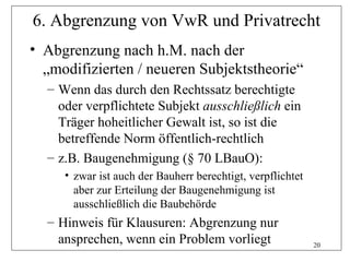 6. Abgrenzung von VwR und Privatrecht
• Abgrenzung nach h.M. nach der
  „modifizierten / neueren Subjektstheorie“
  – Wenn das durch den Rechtssatz berechtigte
    oder verpflichtete Subjekt ausschließlich ein
    Träger hoheitlicher Gewalt ist, so ist die
    betreffende Norm öffentlich-rechtlich
  – z.B. Baugenehmigung (§ 70 LBauO):
     • zwar ist auch der Bauherr berechtigt, verpflichtet
       aber zur Erteilung der Baugenehmigung ist
       ausschließlich die Baubehörde
  – Hinweis für Klausuren: Abgrenzung nur
    ansprechen, wenn ein Problem vorliegt                   20
 