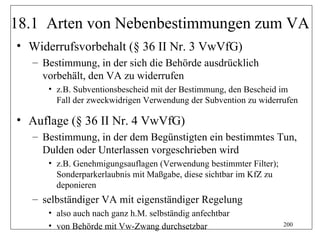 18.1 Arten von Nebenbestimmungen zum VA
• Widerrufsvorbehalt (§ 36 II Nr. 3 VwVfG)
  – Bestimmung, in der sich die Behörde ausdrücklich
    vorbehält, den VA zu widerrufen
     • z.B. Subventionsbescheid mit der Bestimmung, den Bescheid im
       Fall der zweckwidrigen Verwendung der Subvention zu widerrufen

• Auflage (§ 36 II Nr. 4 VwVfG)
  – Bestimmung, in der dem Begünstigten ein bestimmtes Tun,
    Dulden oder Unterlassen vorgeschrieben wird
     • z.B. Genehmigungsauflagen (Verwendung bestimmter Filter);
       Sonderparkerlaubnis mit Maßgabe, diese sichtbar im KfZ zu
       deponieren
  – selbständiger VA mit eigenständiger Regelung
     • also auch nach ganz h.M. selbständig anfechtbar
     • von Behörde mit Vw-Zwang durchsetzbar                       200
 