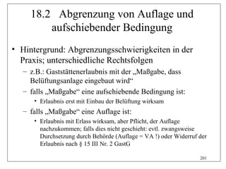 18.2 Abgrenzung von Auflage und
         aufschiebender Bedingung
• Hintergrund: Abgrenzungsschwierigkeiten in der
  Praxis; unterschiedliche Rechtsfolgen
  – z.B.: Gaststättenerlaubnis mit der „Maßgabe, dass
    Belüftungsanlage eingebaut wird“
  – falls „Maßgabe“ eine aufschiebende Bedingung ist:
     • Erlaubnis erst mit Einbau der Belüftung wirksam
  – falls „Maßgabe“ eine Auflage ist:
     • Erlaubnis mit Erlass wirksam, aber Pflicht, der Auflage
       nachzukommen; falls dies nicht geschieht: evtl. zwangsweise
       Durchsetzung durch Behörde (Auflage = VA !) oder Widerruf der
       Erlaubnis nach § 15 III Nr. 2 GastG

                                                                 201
 