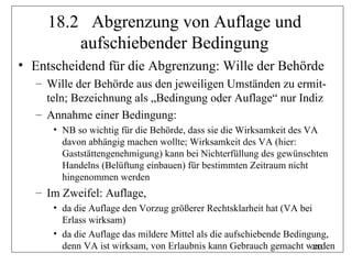 18.2 Abgrenzung von Auflage und
         aufschiebender Bedingung
• Entscheidend für die Abgrenzung: Wille der Behörde
  – Wille der Behörde aus den jeweiligen Umständen zu ermit-
    teln; Bezeichnung als „Bedingung oder Auflage“ nur Indiz
  – Annahme einer Bedingung:
     • NB so wichtig für die Behörde, dass sie die Wirksamkeit des VA
       davon abhängig machen wollte; Wirksamkeit des VA (hier:
       Gaststättengenehmigung) kann bei Nichterfüllung des gewünschten
       Handelns (Belüftung einbauen) für bestimmten Zeitraum nicht
       hingenommen werden
  – Im Zweifel: Auflage,
     • da die Auflage den Vorzug größerer Rechtsklarheit hat (VA bei
       Erlass wirksam)
     • da die Auflage das mildere Mittel als die aufschiebende Bedingung,
       denn VA ist wirksam, von Erlaubnis kann Gebrauch gemacht werden
                                                                     202
 