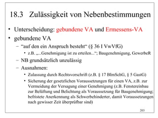 18.3 Zulässigkeit von Nebenbestimmungen
• Unterscheidung: gebundene VA und Ermessens-VA
• gebundene VA
  – “auf den ein Anspruch besteht“ (§ 36 I VwVfG)
     • z.B. „...Genehmigung ist zu erteilen...“; Baugenehmigung, GewerbeR
  – NB grundsätzlich unzulässig
  – Ausnahmen:
     • Zulassung durch Rechtsvorschrift (z.B. § 17 BImSchG, § 5 GastG)
     • Sicherung der gesetzlichen Voraussetzungen für einen VA, z.B. zur
       Vermeidung der Versagung einer Genehmigung (z.B. Fenstereinbau
       zur Belüftung und Belichtung als Voraussetzung für Baugenehmigung;
       befristete Anerkennung als Schwerbehinderter, damit Voraussetzungen
       nach gewisser Zeit überprüfbar sind)
                                                                   203
 