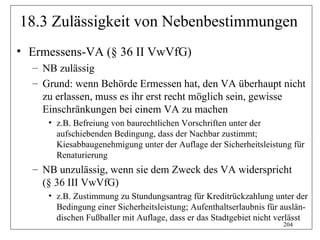 18.3 Zulässigkeit von Nebenbestimmungen
• Ermessens-VA (§ 36 II VwVfG)
  – NB zulässig
  – Grund: wenn Behörde Ermessen hat, den VA überhaupt nicht
    zu erlassen, muss es ihr erst recht möglich sein, gewisse
    Einschränkungen bei einem VA zu machen
     • z.B. Befreiung von baurechtlichen Vorschriften unter der
       aufschiebenden Bedingung, dass der Nachbar zustimmt;
       Kiesabbaugenehmigung unter der Auflage der Sicherheitsleistung für
       Renaturierung
  – NB unzulässig, wenn sie dem Zweck des VA widerspricht
    (§ 36 III VwVfG)
     • z.B. Zustimmung zu Stundungsantrag für Kreditrückzahlung unter der
       Bedingung einer Sicherheitsleistung; Aufenthaltserlaubnis für auslän-
       dischen Fußballer mit Auflage, dass er das Stadtgebiet nicht verlässt
                                                                     204
 