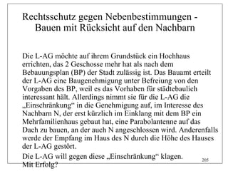 Rechtsschutz gegen Nebenbestimmungen -
  Bauen mit Rücksicht auf den Nachbarn

Die L-AG möchte auf ihrem Grundstück ein Hochhaus
errichten, das 2 Geschosse mehr hat als nach dem
Bebauungsplan (BP) der Stadt zulässig ist. Das Bauamt erteilt
der L-AG eine Baugenehmigung unter Befreiung von den
Vorgaben des BP, weil es das Vorhaben für städtebaulich
interessant hält. Allerdings nimmt sie für die L-AG die
„Einschränkung“ in die Genehmigung auf, im Interesse des
Nachbarn N, der erst kürzlich im Einklang mit dem BP ein
Mehrfamilienhaus gebaut hat, eine Parabolantenne auf das
Dach zu bauen, an der auch N angeschlossen wird. Anderenfalls
werde der Empfang im Haus des N durch die Höhe des Hauses
der L-AG gestört.
Die L-AG will gegen diese „Einschränkung“ klagen.        205
Mit Erfolg?
 