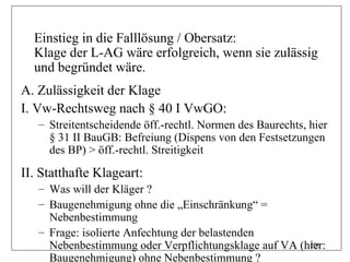Einstieg in die Falllösung / Obersatz:
  Klage der L-AG wäre erfolgreich, wenn sie zulässig
  und begründet wäre.
A. Zulässigkeit der Klage
I. Vw-Rechtsweg nach § 40 I VwGO:
   – Streitentscheidende öff.-rechtl. Normen des Baurechts, hier
     § 31 II BauGB: Befreiung (Dispens von den Festsetzungen
     des BP) > öff.-rechtl. Streitigkeit

II. Statthafte Klageart:
   – Was will der Kläger ?
   – Baugenehmigung ohne die „Einschränkung“ =
     Nebenbestimmung
   – Frage: isolierte Anfechtung der belastenden
     Nebenbestimmung oder Verpflichtungsklage auf VA (hier:
                                                       206

     Baugenehmigung) ohne Nebenbestimmung ?
 