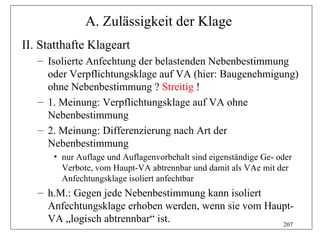 A. Zulässigkeit der Klage
II. Statthafte Klageart
   – Isolierte Anfechtung der belastenden Nebenbestimmung
     oder Verpflichtungsklage auf VA (hier: Baugenehmigung)
     ohne Nebenbestimmung ? Streitig !
   – 1. Meinung: Verpflichtungsklage auf VA ohne
     Nebenbestimmung
   – 2. Meinung: Differenzierung nach Art der
     Nebenbestimmung
      • nur Auflage und Auflagenvorbehalt sind eigenständige Ge- oder
        Verbote, vom Haupt-VA abtrennbar und damit als VAe mit der
        Anfechtungsklage isoliert anfechtbar
   – h.M.: Gegen jede Nebenbestimmung kann isoliert
     Anfechtungsklage erhoben werden, wenn sie vom Haupt-
     VA „logisch abtrennbar“ ist.                     207
 