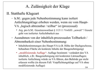 A. Zulässigkeit der Klage
II. Statthafte Klageart
   – h.M.: gegen jede Nebenbestimmung kann isoliert
     Anfechtungsklage erhoben werden, wenn sie vom Haupt-
     VA „logisch abtrennbar / teilbar“ ist (prozessual)
      • Arg. pro h.M.: Gesetzeswortlaut § 113 I 1 VwGO: „soweit“ ! Gesetz
        geht von isolierter Anfechtbarkeit aus
   – Ausnahmen von der inhaltlich-prozessualen Teilbarkeit /
     Abtrennbarkeit einer Nebenbestimmung:
      • Inhaltsbestimmungen des Haupt-VA (z.B. Höhe der Dachgeschosse,
        bebaubare Fläche als konkrete Inhalte der Baugenehmigung)
      • „modifizierende Auflage“: Auflage bestimmt / verändert den VA
        inhaltlich, z.B.: Baugenehmigung mit konkreten Lärmauflagen;
        isolierte Anfechtung würde zu VA führen, den Behörde gar nicht
        erlassen wollte (in diesem Fall: Verpflichtungsklage auf VA ohne
        modifizierende Auflage)
                                                                  208
 