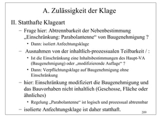 A. Zulässigkeit der Klage
II. Statthafte Klageart
   – Frage hier: Abtrennbarkeit der Nebenbestimmung
     „Einschränkung: Parabolantenne“ von Baugenehmigung ?
      • Dann: isoliert Anfechtungsklage
   – Ausnahmen von der inhaltlich-prozessualen Teilbarkeit / :
      • Ist die Einschränkung eine Inhaltsbestimmungen des Haupt-VA
        (Baugenehmigung) oder „modifizierende Auflage“ ?
      • Dann: Verpflichtungsklage auf Baugenehmigung ohne
        Einschränkung
   – hier: Einschränkung modifiziert die Baugenehmigung und
     das Bauvorhaben nicht inhaltlich (Geschosse, Fläche oder
     ähnliches)
      • Regelung „Parabolantenne“ ist logisch und prozessual abtrennbar
   – isolierte Anfechtungsklage ist daher statthaft.               209
 