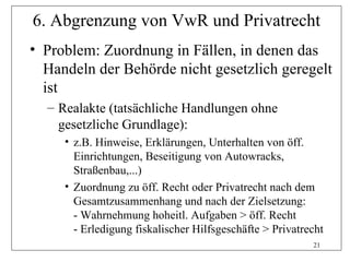 6. Abgrenzung von VwR und Privatrecht
• Problem: Zuordnung in Fällen, in denen das
  Handeln der Behörde nicht gesetzlich geregelt
  ist
  – Realakte (tatsächliche Handlungen ohne
    gesetzliche Grundlage):
     • z.B. Hinweise, Erklärungen, Unterhalten von öff.
       Einrichtungen, Beseitigung von Autowracks,
       Straßenbau,...)
     • Zuordnung zu öff. Recht oder Privatrecht nach dem
       Gesamtzusammenhang und nach der Zielsetzung:
       - Wahrnehmung hoheitl. Aufgaben > öff. Recht
       - Erledigung fiskalischer Hilfsgeschäfte > Privatrecht
                                                          21
 