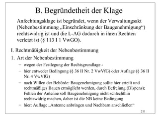 B. Begründetheit der Klage
  Anfechtungsklage ist begründet, wenn der Verwaltungsakt
  (Nebenbestimmung „Einschränkung der Baugenehmigung“)
  rechtswidrig ist und die L-AG dadurch in ihren Rechten
  verletzt ist (§ 113 I 1 VwGO).
I. Rechtmäßigkeit der Nebenbestimmung
1. Art der Nebenbestimmung
   – wegen der Festlegung der Rechtsgrundlage -
   – hier entweder Bedingung (§ 36 II Nr. 2 VwVfG) oder Auflage (§ 36 II
     Nr. 4 VwVfG)
   – nach Willen der Behörde: Baugenehmigung sollte hier erteilt und
     rechtmäßiges Bauen ermöglicht werden, durch Befreiung (Dispens);
     Fehlen der Antenne soll Baugenehmigung nicht schlechthin
     rechtswidrig machen, daher ist die NB keine Bedingung
   – hier: Auflage „Antenne anbringen und Nachbarn anschließen“
                                                                   211
 