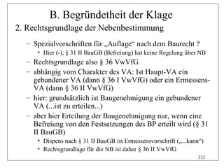 B. Begründetheit der Klage
2. Rechtsgrundlage der Nebenbestimmung
  – Spezialvorschriften für „Auflage“ nach dem Baurecht ?
     • Hier (-), § 31 II BauGB (Befreiung) hat keine Regelung über NB
  – Rechtsgrundlage also § 36 VwVfG
  – abhängig vom Charakter des VA: Ist Haupt-VA ein
    gebundener VA (dann § 36 I VwVfG) oder ein Ermessens-
    VA (dann § 36 II VwVfG)
  – hier: grundsätzlich ist Baugenehmigung ein gebundener
    VA (...ist zu erteilen...)
  – aber hier Erteilung der Baugenehmigung nur, wenn eine
    Befreiung von den Festsetzungen des BP erteilt wird (§ 31
    II BauGB)
     • Dispens nach § 31 II BauGB ist Ermessensvorschrift („...kann“)
     • Rechtsgrundlage für die NB ist daher § 36 II VwVfG
                                                                   212
 