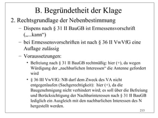 B. Begründetheit der Klage
2. Rechtsgrundlage der Nebenbestimmung
  – Dispens nach § 31 II BauGB ist Ermessensvorschrift
    („...kann“)
  – bei Ermessensvorschriften ist nach § 36 II VwVfG eine
    Auflage zulässig
  – Voraussetzungen:
     • Befreiung nach § 31 II BauGB rechtmäßig: hier (+), da wegen
       Würdigung der „nachbarlichen Interessen“ die Antenne gefordert
       wird
     • § 36 III VwVfG: NB darf dem Zweck des VA nicht
       entgegenlaufen (Sachgerechtigkeit): hier (+), da die
       Baugenehmigung nicht verhindert wird; es soll über die Befreiung
       und Berücksichtigung der Nachbarinteressen nach § 31 II BauGB
       lediglich ein Ausgleich mit den nachbarlichen Interessen des N
       hergestellt werden.
                                                                  213
 