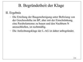 B. Begründetheit der Klage
II. Ergebnis
   – Die Erteilung der Baugenehmigung unter Befreiung von
     der Geschosshöhe im BP, aber mit der Einschränkung,
     eine Parabolantenne zu bauen und den Nachbarn N
     anzuschließen, ist rechtmäßig.
   – Die Anfechtungsklage der L-AG ist daher unbegründet.




                                                       214
 