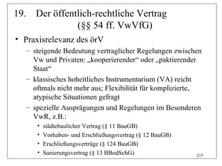 19. Der öffentlich-rechtliche Vertrag
              (§§ 54 ff. VwVfG)
• Praxisrelevanz des örV
   – steigende Bedeutung vertraglicher Regelungen zwischen
     Vw und Privaten: „kooperierender“ oder „paktierender
     Staat“
   – klassisches hoheitliches Instrumentarium (VA) reicht
     oftmals nicht mehr aus; Flexibilität für komplizierte,
     atypische Situationen gefragt
   – spezielle Ausprägungen und Regelungen im Besonderen
     VwR, z.B.:
      •   städtebaulicher Vertrag (§ 11 BauGB)
      •   Vorhaben- und Erschließungsvertrag (§ 12 BauGB)
      •   Erschließungsverträge (§ 124 BauGB)
      •   Sanierungsvertrag (§ 13 BBodSchG)                 215
 