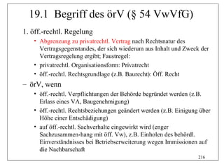 19.1 Begriff des örV (§ 54 VwVfG)
1. öff.-rechtl. Regelung
   • Abgrenzung zu privatrechtl. Vertrag nach Rechtsnatur des
     Vertragsgegenstandes, der sich wiederum aus Inhalt und Zweck der
     Vertragsregelung ergibt; Faustregel:
   • privatrechtl. Organisationsform: Privatrecht
   • öff.-rechtl. Rechtsgrundlage (z.B. Baurecht): Öff. Recht
– örV, wenn
   • öff.-rechtl. Verpflichtungen der Behörde begründet werden (z.B.
     Erlass eines VA, Baugenehmigung)
   • öff.-rechtl. Rechtsbeziehungen geändert werden (z.B. Einigung über
     Höhe einer Entschädigung)
   • auf öff.-rechtl. Sachverhalte eingewirkt wird (enger
     Sachzusammen-hang mit öff. Vw), z.B. Einholen des behördl.
     Einverständnisses bei Betriebserweiterung wegen Immissionen auf
     die Nachbarschaft
                                                                  216
 