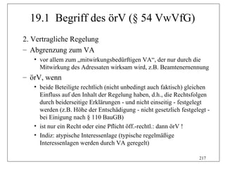 19.1 Begriff des örV (§ 54 VwVfG)
2. Vertragliche Regelung
– Abgrenzung zum VA
   • vor allem zum „mitwirkungsbedürftigen VA“, der nur durch die
     Mitwirkung des Adressaten wirksam wird, z.B. Beamtenernennung
– örV, wenn
   • beide Beteiligte rechtlich (nicht unbedingt auch faktisch) gleichen
     Einfluss auf den Inhalt der Regelung haben, d.h., die Rechtsfolgen
     durch beiderseitige Erklärungen - und nicht einseitig - festgelegt
     werden (z.B. Höhe der Entschädigung - nicht gesetzlich festgelegt -
     bei Einigung nach § 110 BauGB)
   • ist nur ein Recht oder eine Pflicht öff.-rechtl.: dann örV !
   • Indiz: atypische Interessenlage (typische regelmäßige
     Interessenlagen werden durch VA geregelt)

                                                                   217
 