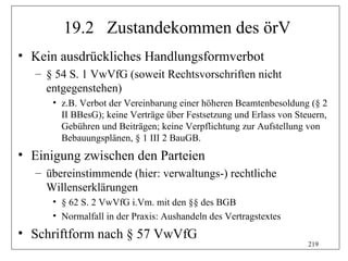 19.2 Zustandekommen des örV
• Kein ausdrückliches Handlungsformverbot
  – § 54 S. 1 VwVfG (soweit Rechtsvorschriften nicht
    entgegenstehen)
     • z.B. Verbot der Vereinbarung einer höheren Beamtenbesoldung (§ 2
       II BBesG); keine Verträge über Festsetzung und Erlass von Steuern,
       Gebühren und Beiträgen; keine Verpflichtung zur Aufstellung von
       Bebauungsplänen, § 1 III 2 BauGB.
• Einigung zwischen den Parteien
  – übereinstimmende (hier: verwaltungs-) rechtliche
    Willenserklärungen
     • § 62 S. 2 VwVfG i.Vm. mit den §§ des BGB
     • Normalfall in der Praxis: Aushandeln des Vertragstextes
• Schriftform nach § 57 VwVfG
                                                                    219
 