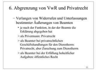 6. Abgrenzung von VwR und Privatrecht

 – Verlangen von Widerrufen und Unterlassungen
   bestimmter Äußerungen von Beamten
    • je nach der Funktion, in der der Beamte die
      Erklärung abgegeben hat
    > als Privatmann: Privatrecht
    > als Beamter bei privatrechtlichen
      Geschäftshandlungen für den Dienstherrn:
      Privatrecht, aber Zurechung zum Dienstherrn
    > als Beamter bei der Erfüllung hoheitlicher
      Aufgaben: öffentliches Recht


                                                    22
 