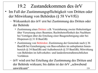 19.2       Zustandekommen des örV
• Im Fall der Zustimmungspflichtigkeit von Dritten oder
  der Mitwirkung von Behörden (§ 58 VwVfG)
   – Wirksamkeit des örV erst bei Zustimmung des Dritten oder
     der Behörde
      • Zustimmung eines Dritten: z.B. Vereinbarung zweier Hoheitsträger
        über Versetzung eines Beamten; Rechtsbetroffenheit des Nachbarn
        bei Verträgen über die Erteilung einer Baugenehmigung oder bei
        Dispensen (§ 31 II BauGB)
      • Zustimmung von Behörden: Zustimmung der Gemeinde nach § 36
        BauGB bei Genehmigung von Bauvorhaben im unbeplanten Innen-
        bereich (§ 34 BauGB) und Außenbereich (§ 35 BauGB); Mitwirkung
        von Behörden im luftverkehrs- und landesfernstraßenrechtlichen
        Verfahren
   – örV wird erst bei Erteilung der Zustimmung des Dritten und
     der Behörde wirksam; bis dahin ist der örV „schwebend
     unwirksam“                                             220
 