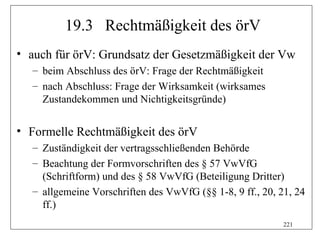 19.3 Rechtmäßigkeit des örV
• auch für örV: Grundsatz der Gesetzmäßigkeit der Vw
  – beim Abschluss des örV: Frage der Rechtmäßigkeit
  – nach Abschluss: Frage der Wirksamkeit (wirksames
    Zustandekommen und Nichtigkeitsgründe)


• Formelle Rechtmäßigkeit des örV
  – Zuständigkeit der vertragsschließenden Behörde
  – Beachtung der Formvorschriften des § 57 VwVfG
    (Schriftform) und des § 58 VwVfG (Beteiligung Dritter)
  – allgemeine Vorschriften des VwVfG (§§ 1-8, 9 ff., 20, 21, 24
    ff.)
                                                           221
 
