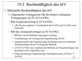 19.3 Rechtmäßigkeit des örV
• Materielle Rechtmäßigkeit des örV
  1. Allgemeines Vertragsrecht (für die beiden wichtigsten
     Vertragstypen: §§ 55, 56 VwVfG)
  – RM Vergleichsvertrag (§ 55 VwVfG)
     • z.B. Prozessvergleich: Vereinbarkeit mit VwGO und VwVfG sowie
       Fachrecht
  – RM des Austauschvertrages (§ 56 VwVfG)
     • RM der von der Behörde zugesagten Leistung
     • Vereinbarung von Leistung und Gegenleistung im örV
     • Angemessenheit der Gegenleistung des Bürgers und im sachlichen
       Zusammenhang mit der Leistung der Behörde
     • § 56 II VwVfG: kein Anspruch der Behörde auf Gegenleistungen, die
       gesetzlich nicht vorgesehen sind
     • Folge unzulässiger Gegenleistung: Nichtigkeit nach § 59 II Nr. 4
       VwVfG                                                          222
 