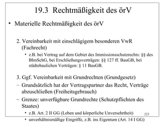 19.3 Rechtmäßigkeit des örV
• Materielle Rechtmäßigkeit des örV

  2. Vereinbarkeit mit einschlägigem besonderen VwR
     (Fachrecht)
     • z.B. bei Vertrag auf dem Gebiet des Immissionsschutzrechts: §§ des
       BImSchG, bei Erschließungsverträgen: §§ 127 ff. BauGB, bei
       städtebaulichen Verträgen: § 11 BauGB.

  3. Ggf. Vereinbarkeit mit Grundrechten (Grundgesetz)
  – Grundsätzlich hat der Vertragspartner das Recht, Verträge
     abzuschließen (Freiheitsgebrauch)
  – Grenze: unverfügbare Grundrechte (Schutzpflichten des
     Staates)
     • z.B. Art. 2 II GG (Leben und körperliche Unversehrtheit)      223
     • unverhältnismäßige Eingriffe, z.B. ins Eigentum (Art. 14 I GG)
 