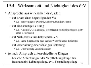 19.4 Wirksamkeit und Nichtigkeit des örV
• Ansprüche aus wirksamen örV, z.B.:
   – auf Erlass eines begünstigenden VA
      • z.B. baurechtlicher Dispens, Sondernutzungserlaubnis
   – auf eine sonstige Leistung
      • z.B. Auskunft, Geldleistung, Beseitigung eines Hindernisses oder
        einer Belästigung
   – auf Nichterlass eines belastenden VA
      • z.B. keine Rücknahme oder keinen Widerruf einer Erlaubnis
   – auf Unterlassung einer sonstigen Belastung
      • z.B. Unterlassung von Emissionen
• je nach Anspruch unterschiedliche Klagen
   – bei VA: Anfechtungs- oder Verpflichtungsklage, bei
     Realhandeln: Leistungsklage, evtl. Feststellungsklage
                                                                      224
 