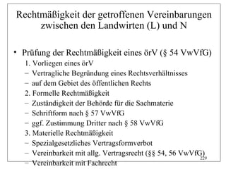 Rechtmäßigkeit der getroffenen Vereinbarungen
     zwischen den Landwirten (L) und N

• Prüfung der Rechtmäßigkeit eines örV (§ 54 VwVfG)
  1. Vorliegen eines örV
  – Vertragliche Begründung eines Rechtsverhältnisses
  – auf dem Gebiet des öffentlichen Rechts
  2. Formelle Rechtmäßigkeit
  – Zuständigkeit der Behörde für die Sachmaterie
  – Schriftform nach § 57 VwVfG
  – ggf. Zustimmung Dritter nach § 58 VwVfG
  3. Materielle Rechtmäßigkeit
  – Spezialgesetzliches Vertragsformverbot
  – Vereinbarkeit mit allg. Vertragsrecht (§§ 54, 56 VwVfG)
                                                          229
  – Vereinbarkeit mit Fachrecht
 