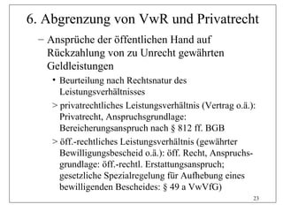 6. Abgrenzung von VwR und Privatrecht
 – Ansprüche der öffentlichen Hand auf
   Rückzahlung von zu Unrecht gewährten
   Geldleistungen
    • Beurteilung nach Rechtsnatur des
      Leistungsverhältnisses
    > privatrechtliches Leistungsverhältnis (Vertrag o.ä.):
      Privatrecht, Anspruchsgrundlage:
      Bereicherungsanspruch nach § 812 ff. BGB
    > öff.-rechtliches Leistungsverhältnis (gewährter
      Bewilligungsbescheid o.ä.): öff. Recht, Anspruchs-
      grundlage: öff.-rechtl. Erstattungsanspruch;
      gesetzliche Spezialregelung für Aufhebung eines
      bewilligenden Bescheides: § 49 a VwVfG)
                                                          23
 