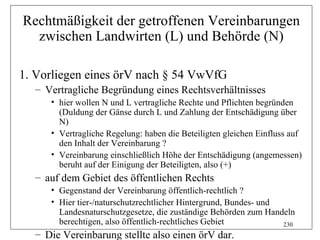 Rechtmäßigkeit der getroffenen Vereinbarungen
  zwischen Landwirten (L) und Behörde (N)

1. Vorliegen eines örV nach § 54 VwVfG
  – Vertragliche Begründung eines Rechtsverhältnisses
     • hier wollen N und L vertragliche Rechte und Pflichten begründen
       (Duldung der Gänse durch L und Zahlung der Entschädigung über
       N)
     • Vertragliche Regelung: haben die Beteiligten gleichen Einfluss auf
       den Inhalt der Vereinbarung ?
     • Vereinbarung einschließlich Höhe der Entschädigung (angemessen)
       beruht auf der Einigung der Beteiligten, also (+)
  – auf dem Gebiet des öffentlichen Rechts
     • Gegenstand der Vereinbarung öffentlich-rechtlich ?
     • Hier tier-/naturschutzrechtlicher Hintergrund, Bundes- und
       Landesnaturschutzgesetze, die zuständige Behörden zum Handeln
       berechtigen, also öffentlich-rechtliches Gebiet            230
  – Die Vereinbarung stellte also einen örV dar.
 