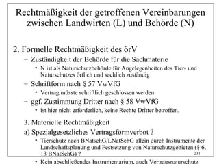 Rechtmäßigkeit der getroffenen Vereinbarungen
  zwischen Landwirten (L) und Behörde (N)

2. Formelle Rechtmäßigkeit des örV
   – Zuständigkeit der Behörde für die Sachmaterie
      • N ist als Naturschutzbehörde für Angelegenheiten des Tier- und
        Naturschutzes örtlich und sachlich zuständig
   – Schriftform nach § 57 VwVfG
      • Vertrag müsste schriftlich geschlossen werden
   – ggf. Zustimmung Dritter nach § 58 VwVfG
      • ist hier nicht erforderlich, keine Rechte Dritter betroffen.

   3. Materielle Rechtmäßigkeit
   a) Spezialgesetzliches Vertragsformverbot ?
      • Tierschutz nach BNatschG/LNatSchG allein durch Instrumente der
        Landschaftsplanung und Festsetzung von Naturschutzgebieten (§ 6,
        13 BNatSchG) ?                                             231

      • Kein abschließendes Instrumentarium, auch Vertragsnaturschutz
 