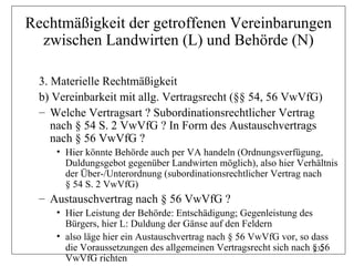 Rechtmäßigkeit der getroffenen Vereinbarungen
  zwischen Landwirten (L) und Behörde (N)

  3. Materielle Rechtmäßigkeit
  b) Vereinbarkeit mit allg. Vertragsrecht (§§ 54, 56 VwVfG)
  – Welche Vertragsart ? Subordinationsrechtlicher Vertrag
     nach § 54 S. 2 VwVfG ? In Form des Austauschvertrags
     nach § 56 VwVfG ?
     • Hier könnte Behörde auch per VA handeln (Ordnungsverfügung,
       Duldungsgebot gegenüber Landwirten möglich), also hier Verhältnis
       der Über-/Unterordnung (subordinationsrechtlicher Vertrag nach
       § 54 S. 2 VwVfG)
  – Austauschvertrag nach § 56 VwVfG ?
     • Hier Leistung der Behörde: Entschädigung; Gegenleistung des
       Bürgers, hier L: Duldung der Gänse auf den Feldern
     • also läge hier ein Austauschvertrag nach § 56 VwVfG vor, so dass
       die Voraussetzungen des allgemeinen Vertragsrecht sich nach § 56
                                                                   232
       VwVfG richten
 