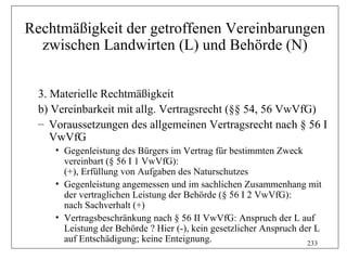 Rechtmäßigkeit der getroffenen Vereinbarungen
  zwischen Landwirten (L) und Behörde (N)


  3. Materielle Rechtmäßigkeit
  b) Vereinbarkeit mit allg. Vertragsrecht (§§ 54, 56 VwVfG)
  – Voraussetzungen des allgemeinen Vertragsrecht nach § 56 I
     VwVfG
     • Gegenleistung des Bürgers im Vertrag für bestimmten Zweck
       vereinbart (§ 56 I 1 VwVfG):
       (+), Erfüllung von Aufgaben des Naturschutzes
     • Gegenleistung angemessen und im sachlichen Zusammenhang mit
       der vertraglichen Leistung der Behörde (§ 56 I 2 VwVfG):
       nach Sachverhalt (+)
     • Vertragsbeschränkung nach § 56 II VwVfG: Anspruch der L auf
       Leistung der Behörde ? Hier (-), kein gesetzlicher Anspruch der L
       auf Entschädigung; keine Enteignung.                          233
 