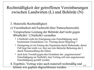 Rechtmäßigkeit der getroffenen Vereinbarungen
  zwischen Landwirten (L) und Behörde (N)

  3. Materielle Rechtmäßigkeit
  c) Vereinbarkeit mit Fachrecht (hier Naturschutzrecht)
  – Versprochene Leistung der Behörde darf nicht gegen
     BNatSchG / LNatSchG verstoßen
     • LNatSchG sieht bei Enteignung eine Entschädigung nach
       bestimmten Grundsätzen vor; Vorrang dieser Regelung ?
     • Enteignung ist ein Entzug des Eigentums durch Hoheitsakt, dieser
       Fall liegt hier nicht vor, hier nur rein faktische Belastung der L
       durch Neuansiedlung der Gänse
     • auch kein Verstoß gegen den Grundsatz der „angemessenen“
       Entschädigung im NatSchG; laut Vertrag soll eine angemessene
       Entschädigung gezahlt werden.
  4. Ergebnis: Vertrag wäre auch materiell rechtmäßig und            234
     könnte wie geplant abgeschlossen werden.
 