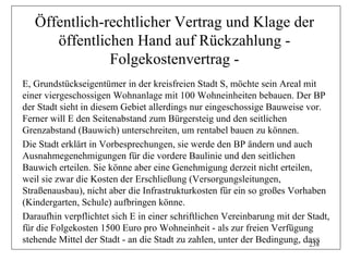 Öffentlich-rechtlicher Vertrag und Klage der
      öffentlichen Hand auf Rückzahlung -
               Folgekostenvertrag -
E, Grundstückseigentümer in der kreisfreien Stadt S, möchte sein Areal mit
einer viergeschossigen Wohnanlage mit 100 Wohneinheiten bebauen. Der BP
der Stadt sieht in diesem Gebiet allerdings nur eingeschossige Bauweise vor.
Ferner will E den Seitenabstand zum Bürgersteig und den seitlichen
Grenzabstand (Bauwich) unterschreiten, um rentabel bauen zu können.
Die Stadt erklärt in Vorbesprechungen, sie werde den BP ändern und auch
Ausnahmegenehmigungen für die vordere Baulinie und den seitlichen
Bauwich erteilen. Sie könne aber eine Genehmigung derzeit nicht erteilen,
weil sie zwar die Kosten der Erschließung (Versorgungsleitungen,
Straßenausbau), nicht aber die Infrastrukturkosten für ein so großes Vorhaben
(Kindergarten, Schule) aufbringen könne.
Daraufhin verpflichtet sich E in einer schriftlichen Vereinbarung mit der Stadt,
für die Folgekosten 1500 Euro pro Wohneinheit - als zur freien Verfügung
stehende Mittel der Stadt - an die Stadt zu zahlen, unter der Bedingung, dass
                                                                          238
 