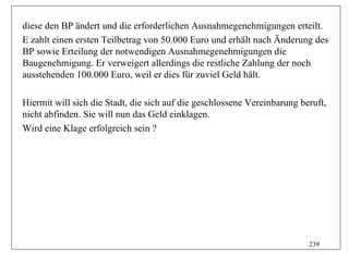 diese den BP ändert und die erforderlichen Ausnahmegenehmigungen erteilt.
E zahlt einen ersten Teilbetrag von 50.000 Euro und erhält nach Änderung des
BP sowie Erteilung der notwendigen Ausnahmegenehmigungen die
Baugenehmigung. Er verweigert allerdings die restliche Zahlung der noch
ausstehenden 100.000 Euro, weil er dies für zuviel Geld hält.

Hiermit will sich die Stadt, die sich auf die geschlossene Vereinbarung beruft,
nicht abfinden. Sie will nun das Geld einklagen.
Wird eine Klage erfolgreich sein ?




                                                                          239
 