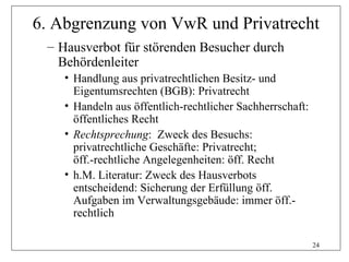 6. Abgrenzung von VwR und Privatrecht
 – Hausverbot für störenden Besucher durch
   Behördenleiter
    • Handlung aus privatrechtlichen Besitz- und
      Eigentumsrechten (BGB): Privatrecht
    • Handeln aus öffentlich-rechtlicher Sachherrschaft:
      öffentliches Recht
    • Rechtsprechung: Zweck des Besuchs:
      privatrechtliche Geschäfte: Privatrecht;
      öff.-rechtliche Angelegenheiten: öff. Recht
    • h.M. Literatur: Zweck des Hausverbots
      entscheidend: Sicherung der Erfüllung öff.
      Aufgaben im Verwaltungsgebäude: immer öff.-
      rechtlich

                                                           24
 