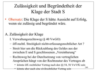 Zulässigkeit und Begründetheit der
              Klage der Stadt S
• Obersatz: Die Klage der S hätte Aussicht auf Erfolg,
  wenn sie zulässig und begründet wäre.

A. Zulässigkeit der Klage
   I. Verwaltungsrechtsweg (§ 40 VwGO)
   – öff-rechtl. Streitigkeit nichtverfassungsrechtlicher Art ?
   – Streit hier um die Rückzahlung des Geldes aus der
      zwischen E und S geschlossenen „Vereinbarung“
   – Rechtsweg bei der Durchsetzung von vertraglichen
      Ansprüchen hängt von der Rechtsnatur des Vertrages ab
      • könnte öff.-rechtlicher Vertrag nach den §§ 54, 56 VwVfG sein
                                                                     240
      • könnte aber auch eine zivilrechtlicher Vertrag sein
 