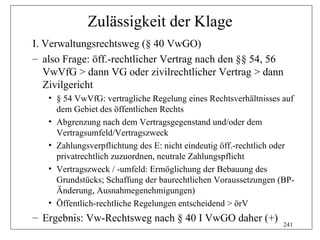 Zulässigkeit der Klage
I. Verwaltungsrechtsweg (§ 40 VwGO)
– also Frage: öff.-rechtlicher Vertrag nach den §§ 54, 56
   VwVfG > dann VG oder zivilrechtlicher Vertrag > dann
   Zivilgericht
   • § 54 VwVfG: vertragliche Regelung eines Rechtsverhältnisses auf
     dem Gebiet des öffentlichen Rechts
   • Abgrenzung nach dem Vertragsgegenstand und/oder dem
     Vertragsumfeld/Vertragszweck
   • Zahlungsverpflichtung des E: nicht eindeutig öff.-rechtlich oder
     privatrechtlich zuzuordnen, neutrale Zahlungspflicht
   • Vertragszweck / -umfeld: Ermöglichung der Bebauung des
     Grundstücks; Schaffung der baurechtlichen Voraussetzungen (BP-
     Änderung, Ausnahmegenehmigungen)
   • Öffentlich-rechtliche Regelungen entscheidend > örV
– Ergebnis: Vw-Rechtsweg nach § 40 I VwGO daher (+)
                                                                  241
 