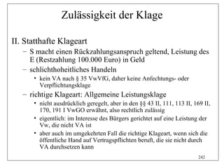 Zulässigkeit der Klage

II. Statthafte Klageart
   – S macht einen Rückzahlungsanspruch geltend, Leistung des
     E (Restzahlung 100.000 Euro) in Geld
   – schlichthoheitliches Handeln
      • kein VA nach § 35 VwVfG, daher keine Anfechtungs- oder
        Verpflichtungsklage
   – richtige Klageart: Allgemeine Leistungsklage
      • nicht ausdrücklich geregelt, aber in den §§ 43 II, 111, 113 II, 169 II,
        170, 191 I VwGO erwähnt, also rechtlich zulässig
      • eigentlich: im Interesse des Bürgers gerichtet auf eine Leistung der
        Vw, die nicht VA ist
      • aber auch im umgekehrten Fall die richtige Klageart, wenn sich die
        öffentliche Hand auf Vertragspflichten beruft, die sie nicht durch
        VA durchsetzen kann
                                                                          242
 