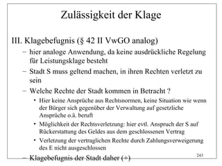 Zulässigkeit der Klage

III. Klagebefugnis (§ 42 II VwGO analog)
   – hier analoge Anwendung, da keine ausdrückliche Regelung
     für Leistungsklage besteht
   – Stadt S muss geltend machen, in ihren Rechten verletzt zu
     sein
   – Welche Rechte der Stadt kommen in Betracht ?
      • Hier keine Ansprüche aus Rechtsnormen, keine Situation wie wenn
        der Bürger sich gegenüber der Verwaltung auf gesetzliche
        Ansprüche o.ä. beruft
      • Möglichkeit der Rechtsverletzung: hier evtl. Anspruch der S auf
        Rückerstattung des Geldes aus dem geschlossenen Vertrag
      • Verletzung der vertraglichen Rechte durch Zahlungsverweigerung
        des E nicht ausgeschlossen
                                                                   243
   – Klagebefugnis der Stadt daher (+)
 