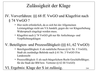 Zulässigkeit der Klage

IV. Vorverfahren: §§ 68 ff. VwGO und Klagefrist nach
  § 74 VwGO ?
      • Hier nicht erforderlich, da es sich bei der Allgemeinen
        Leistungsklage nicht um VA handelt, gegen die vor Klageerhebung
        Widerspruch eingelegt werden muss.
      • Klagefrist nach § 74 VwGO gilt nur für Anfechtungs- und
        Verpflichtungsklagen

V. Beteiligten- und Prozessfähigkeit (§§ 61, 62 VwGO)
      • Beteiligtenfähigkeit: E als natürliche Person (§ 61 Nr. 1 VwGO),
        Stadt als zuständige Behörde nach § 61 Nr. 3 VwGO iVm
        Landesrecht
      • Prozessfähigkeit: E als nach bürgerlichem Recht Geschäftsfähiger;
        für die Stadt der BM bzw. Vertreter (§ 62 III VwGO)
VI. Ergebnis: Klage der S ist zulässig.                              244
 