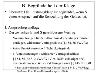 B. Begründetheit der Klage
• Obersatz: Die Leistungsklage ist begründet, wenn S
  einen Anspruch auf die Restzahlung des Geldes hat.

I. Anspruchsgrundlage
• Der zwischen E und S geschlossene Vertrag
   – Voraussetzungen für den Abschluss des Vertrages müssten
     vorliegen, wirksamer Vertragsschluss (§§ 54, 56 VwVfG)
   – keine Unwirksamkeits- / Nichtigkeitsgründe
   – 1. Voraussetzungen / wirksamer Vertragsabschluss
   – §§ 54, 56, 62 S. 2 VwVfG i.V.m. BGB: zulässiger örV,
     übereinstimmende Willenserklärungen nach §§ 145 ff. BGB
      • hier „Subordinationsrechtlicher Vertrag“ nach § 54 S. 2 VwVfG;
                                                                     245
        Stadt und E im Über-/Unterordnungsverhältnis
 