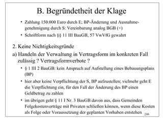 B. Begründetheit der Klage
   • Zahlung 150.000 Euro durch E; BP-Änderung und Ausnahme-
     genehmigung durch S: Vereinbarung analog BGB (+)
   • Schriftform nach §§ 11 III BauGB, 57 VwVfG gewahrt

2. Keine Nichtigkeitsgründe
a) Handeln der Verwaltung in Vertragsform im konkreten Fall
   zulässig ? Vertragsformverbote ?
   • § 1 III 2 BauGB: kein Anspruch auf Aufstellung eines Bebauungsplans
     (BP)
   • hier aber keine Verpflichtung der S, BP aufzustellen; vielmehr geht E
     die Verpflichtung ein, für den Fall der Änderung des BP einen
     Geldbetrag zu zahlen
   • im übrigen geht § 11 I Nr. 3 BauGB davon aus, dass Gemeinden
     Folgekostenverträge mit Privaten schließen können, wenn diese Kosten
     als Folge oder Voraussetzung der geplanten Vorhaben entstehen 246
 