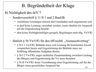 B. Begründetheit der Klage
b) Nichtigkeit des örV ?
   – Sondervorschrift § 11 II 1 und 2 BauGB:
      • vereinbarte Leistungen müssen den Umständen nach angemessen sein
      • es darf keine Leistung vereinbart werden, wenn ohnehin ein Anspruch
        auf die Gegenleistung besteht
      • aber keine Nichtigkeitsfolgen geregelt, Regelungen nach allg. VwVfG


   – ähnlich § 56 VwVfG für den öff-rechtl. „Austauschvertrag“
      • § 56 I 1 VwVfG: Behörde muss sich Leistung für bestimmten Zweck
        versprechen lassen und Gegenleistung der Behörde muss zur
        Erfüllung öffentlicher Aufgaben dienen
      • § 56 I 2 VwVfG: enger sachlicher Zusammenhang zwischen Leistung
        des Bürgers und Gegenleistung der Vw muss bestehen
      • § 56 II VwVfG: keine Vereinbarung einer Gegenleistung, auf die der
        Bürger einen gesetzlichen Anspruch hat
                                                                    247
 